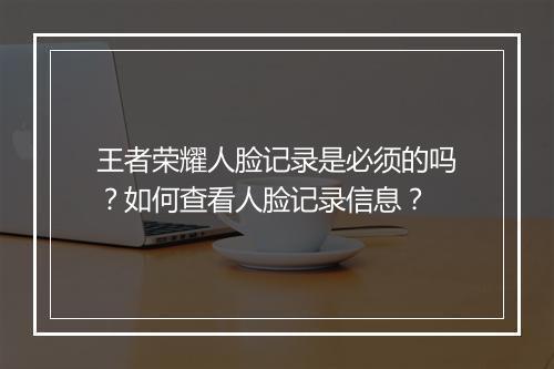 王者荣耀人脸记录是必须的吗?如何查看人脸记录信息?