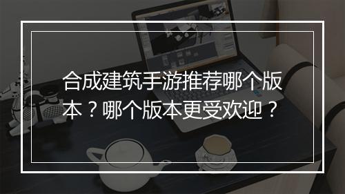 合成建筑手游推荐哪个版本?哪个版本更受欢迎?