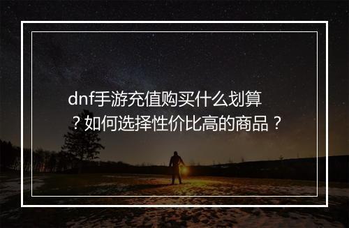 dnf手游充值购买什么划算？如何选择性价比高的商品？