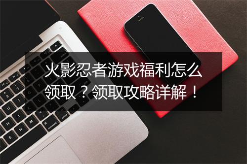 火影忍者游戏福利怎么领取？领取攻略详解！