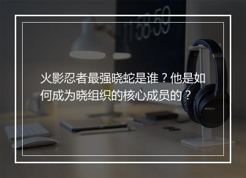 火影忍者最强晓蛇是谁？他是如何成为晓组织的核心成员的？