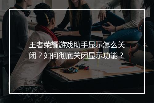 王者荣耀游戏助手显示怎么关闭？如何彻底关闭显示功能？