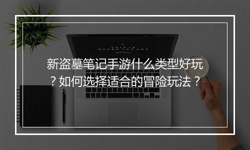 新盗墓笔记手游什么类型好玩?如何选择适合的冒险玩法?