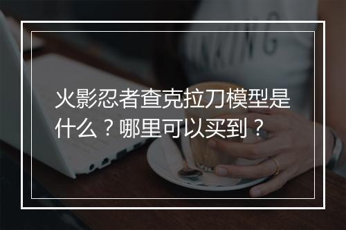 火影忍者查克拉刀模型是什么?哪里可以买到?