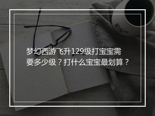 梦幻西游飞升129级打宝宝需要多少级？打什么宝宝最划算？