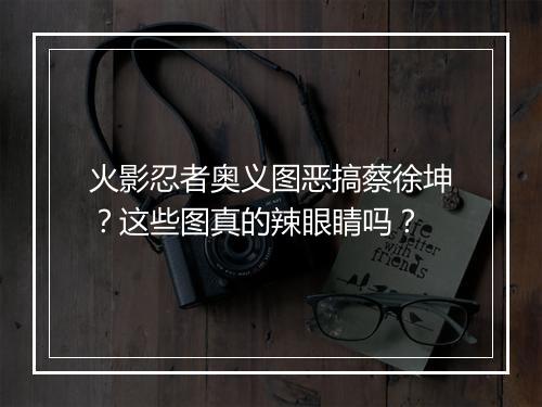 火影忍者奥义图恶搞蔡徐坤?这些图真的辣眼睛吗?