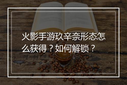 火影手游玖辛奈形态怎么获得?如何解锁?