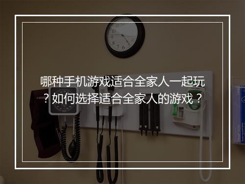 哪种手机游戏适合全家人一起玩?如何选择适合全家人的游戏?