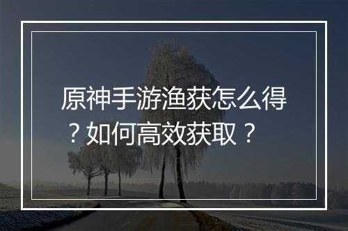原神手游渔获怎么得？如何高效获取？