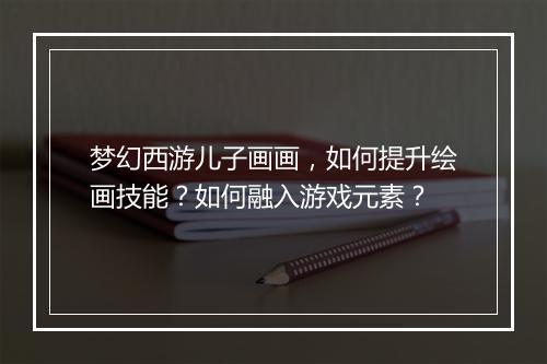 梦幻西游儿子画画，如何提升绘画技能？如何融入游戏元素？