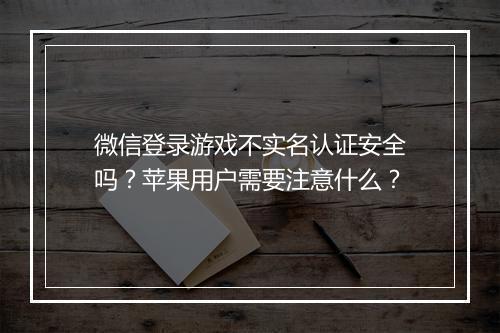 微信登录游戏不实名认证安全吗？苹果用户需要注意什么？