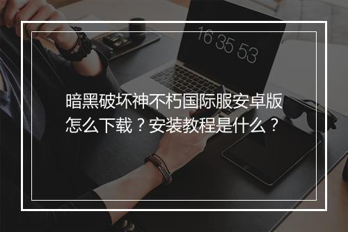暗黑破坏神不朽国际服安卓版怎么下载？安装教程是什么？