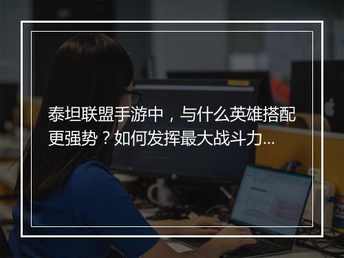 泰坦联盟手游中，与什么英雄搭配更强势？如何发挥最大战斗力？
