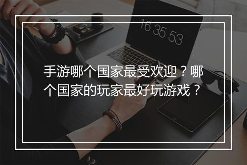 手游哪个国家最受欢迎?哪个国家的玩家最好玩游戏?