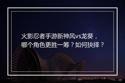 火影忍者手游新神风vs龙葵，哪个角色更胜一筹？如何抉择？