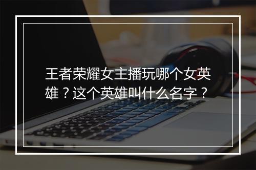王者荣耀女主播玩哪个女英雄?这个英雄叫什么名字?