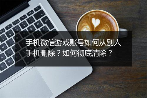 手机微信游戏账号如何从别人手机删除？如何彻底清除？