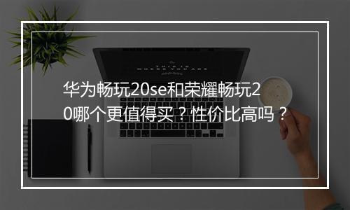 华为畅玩20se和荣耀畅玩20哪个更值得买?性价比高吗?