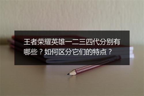 王者荣耀英雄一二三四代分别有哪些?如何区分它们的特点?