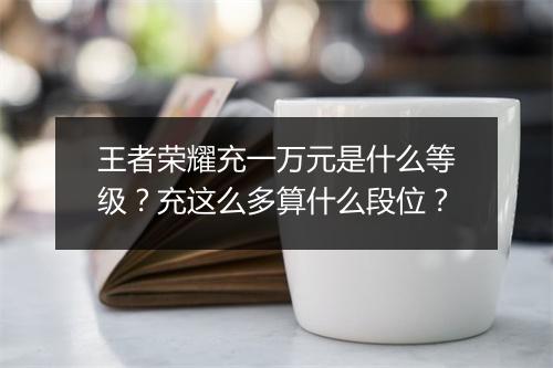 王者荣耀充一万元是什么等级?充这么多算什么段位?
