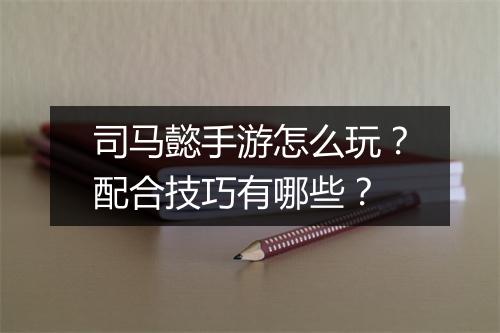司马懿手游怎么玩?配合技巧有哪些?