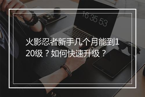 火影忍者新手几个月能到120级？如何快速升级？