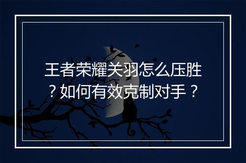 王者荣耀关羽怎么压胜？如何有效克制对手？