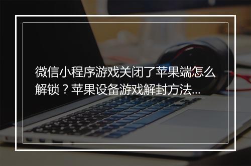 微信小程序游戏关闭了苹果端怎么解锁？苹果设备游戏解封方法是什么？