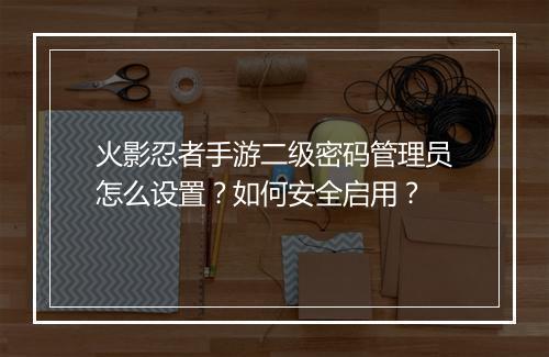 火影忍者手游二级密码管理员怎么设置?如何安全启用?