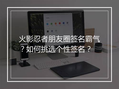 火影忍者朋友圈签名霸气？如何挑选个性签名？