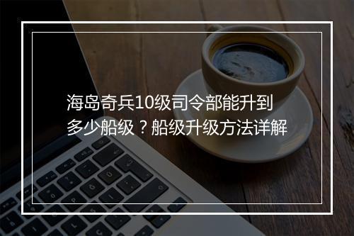 海岛奇兵10级司令部能升到多少船级？船级升级方法详解
