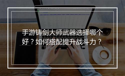 手游铸剑大师武器选择哪个好？如何搭配提升战斗力？