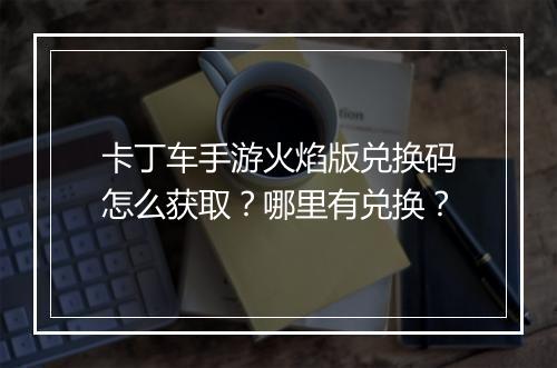 卡丁车手游火焰版兑换码怎么获取？哪里有兑换？
