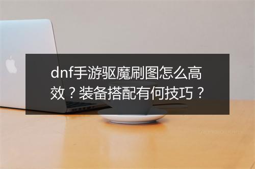 dnf手游驱魔刷图怎么高效？装备搭配有何技巧？