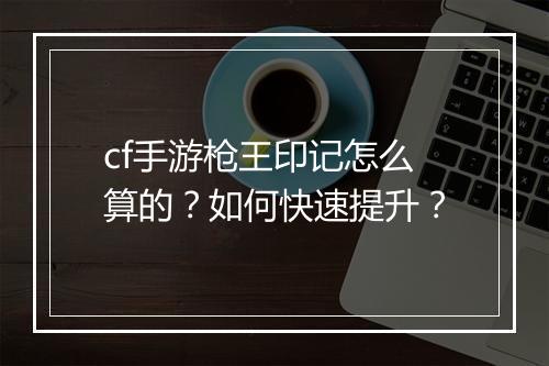cf手游枪王印记怎么算的？如何快速提升？