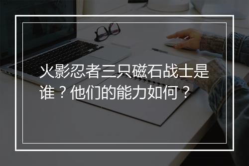 火影忍者三只磁石战士是谁？他们的能力如何？