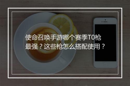 使命召唤手游哪个赛季T0枪最强？这些枪怎么搭配使用？