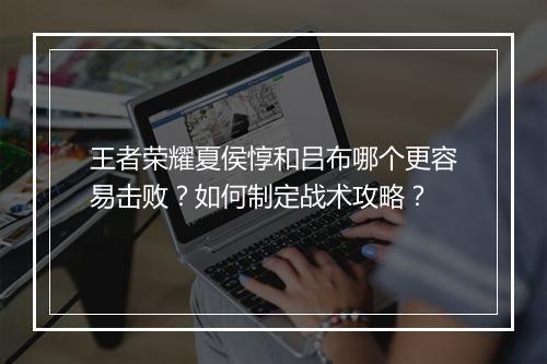 王者荣耀夏侯惇和吕布哪个更容易击败？如何制定战术攻略？