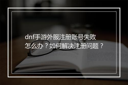 dnf手游外服注册账号失败怎么办？如何解决注册问题？