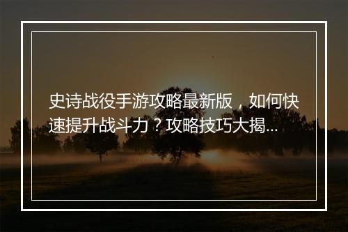 史诗战役手游攻略最新版，如何快速提升战斗力？攻略技巧大揭秘！