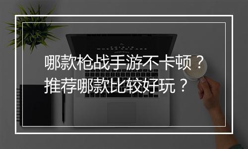 哪款枪战手游不卡顿？推荐哪款比较好玩？