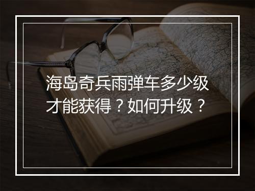 海岛奇兵雨弹车多少级才能获得？如何升级？