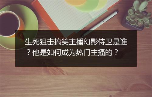 生死狙击搞笑主播幻影侍卫是谁？他是如何成为热门主播的？