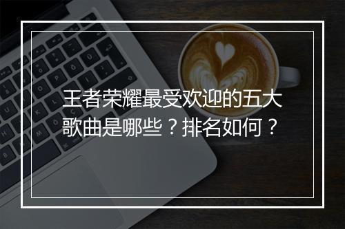 王者荣耀最受欢迎的五大歌曲是哪些？排名如何？