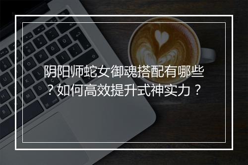阴阳师蛇女御魂搭配有哪些？如何高效提升式神实力？
