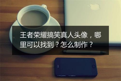 王者荣耀搞笑真人头像，哪里可以找到？怎么制作？