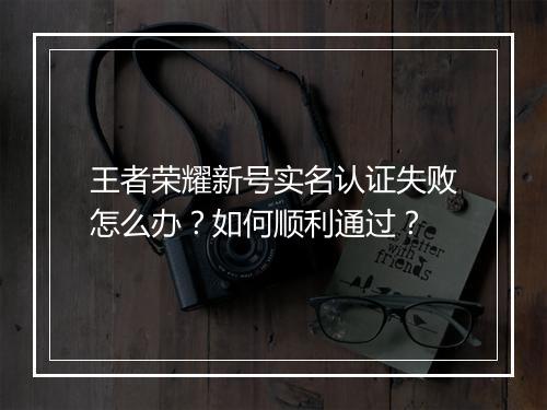 王者荣耀新号实名认证失败怎么办？如何顺利通过？