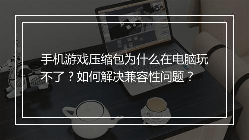 手机游戏压缩包为什么在电脑玩不了？如何解决兼容性问题？