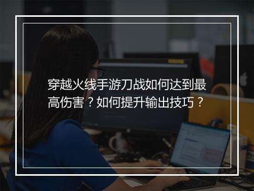 穿越火线手游刀战如何达到最高伤害？如何提升输出技巧？