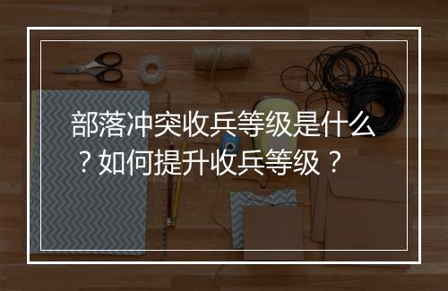 部落冲突收兵等级是什么？如何提升收兵等级？